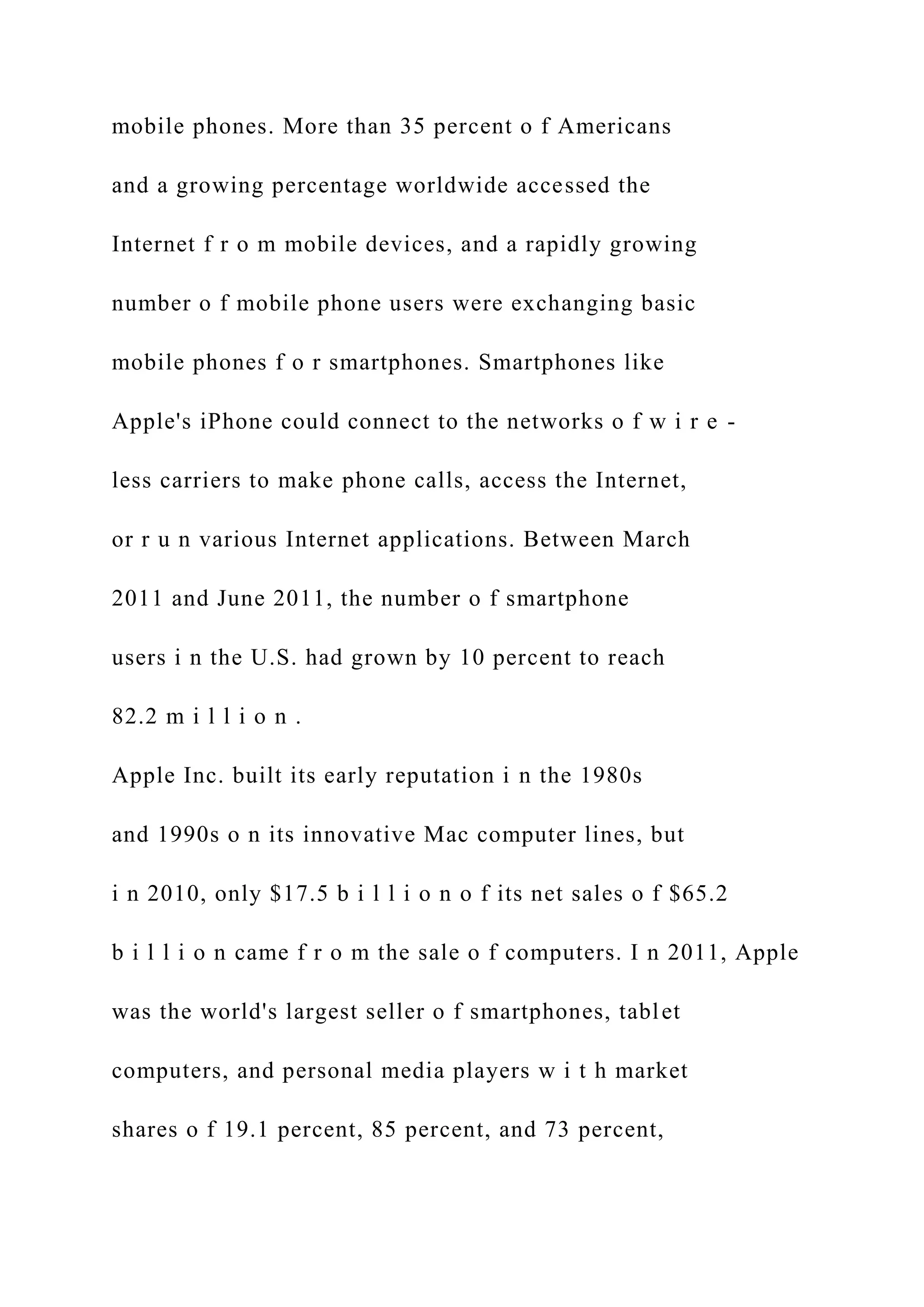 mobile phones. More than 35 percent o f Americans
and a growing percentage worldwide accessed the
Internet f r o m mobile devices, and a rapidly growing
number o f mobile phone users were exchanging basic
mobile phones f o r smartphones. Smartphones like
Apple's iPhone could connect to the networks o f w i r e -
less carriers to make phone calls, access the Internet,
or r u n various Internet applications. Between March
2011 and June 2011, the number o f smartphone
users i n the U.S. had grown by 10 percent to reach
82.2 m i l l i o n .
Apple Inc. built its early reputation i n the 1980s
and 1990s o n its innovative Mac computer lines, but
i n 2010, only $17.5 b i l l i o n o f its net sales o f $65.2
b i l l i o n came f r o m the sale o f computers. I n 2011, Apple
was the world's largest seller o f smartphones, tablet
computers, and personal media players w i t h market
shares o f 19.1 percent, 85 percent, and 73 percent,
 