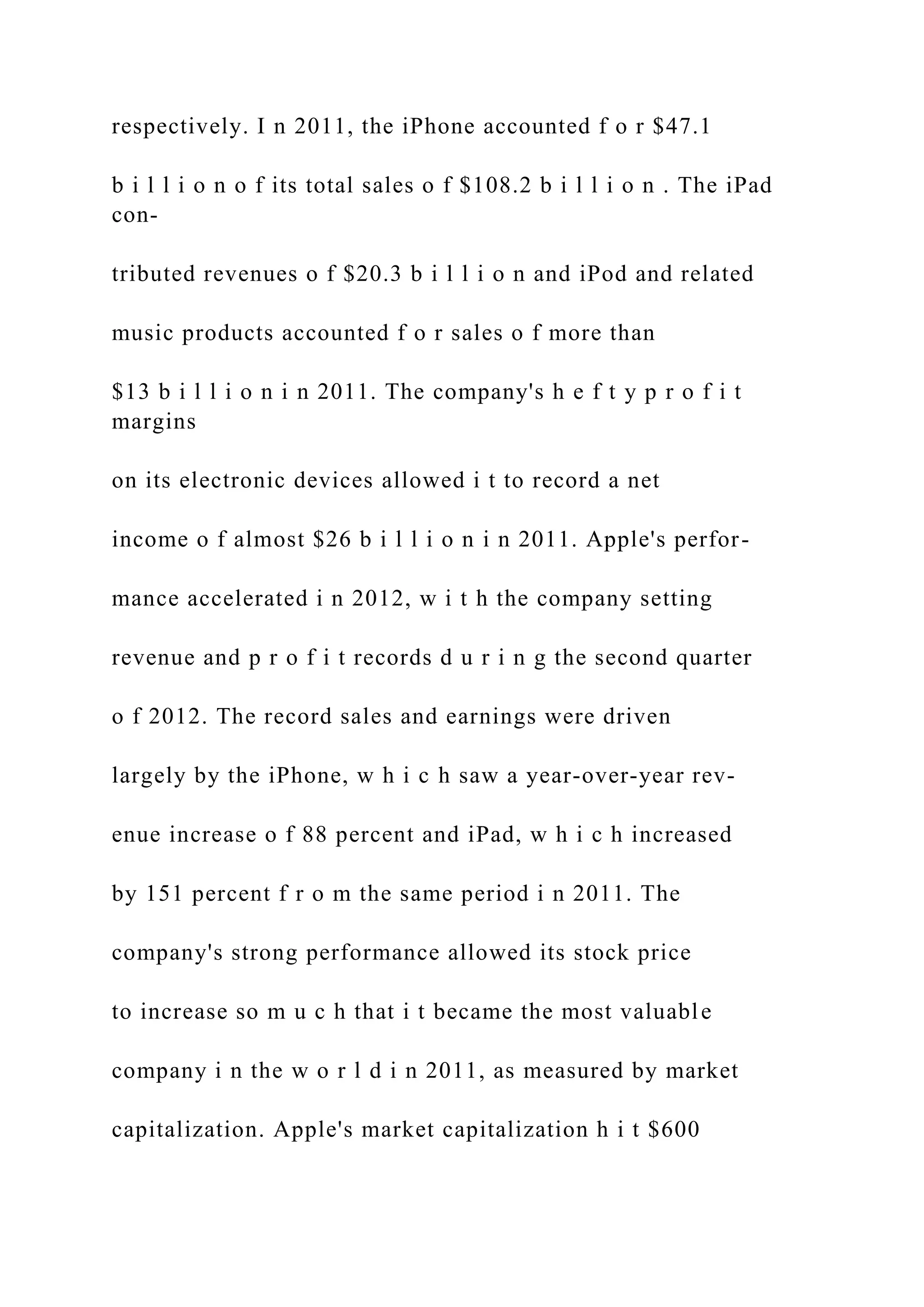 respectively. I n 2011, the iPhone accounted f o r $47.1
b i l l i o n o f its total sales o f $108.2 b i l l i o n . The iPad
con-
tributed revenues o f $20.3 b i l l i o n and iPod and related
music products accounted f o r sales o f more than
$13 b i l l i o n i n 2011. The company's h e f t y p r o f i t
margins
on its electronic devices allowed i t to record a net
income o f almost $26 b i l l i o n i n 2011. Apple's perfor-
mance accelerated i n 2012, w i t h the company setting
revenue and p r o f i t records d u r i n g the second quarter
o f 2012. The record sales and earnings were driven
largely by the iPhone, w h i c h saw a year-over-year rev-
enue increase o f 88 percent and iPad, w h i c h increased
by 151 percent f r o m the same period i n 2011. The
company's strong performance allowed its stock price
to increase so m u c h that i t became the most valuable
company i n the w o r l d i n 2011, as measured by market
capitalization. Apple's market capitalization h i t $600
 