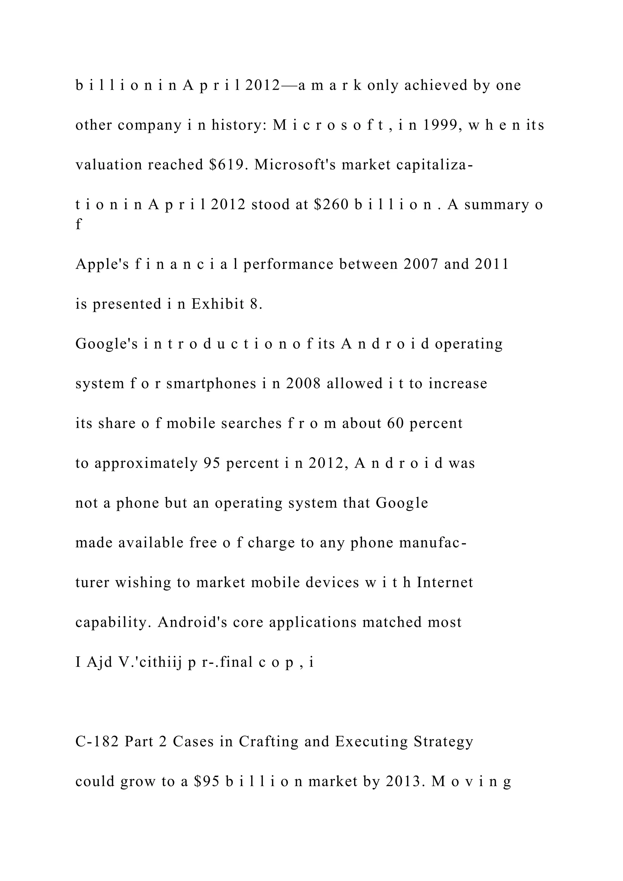 b i l l i o n i n A p r i l 2012—a m a r k only achieved by one
other company i n history: M i c r o s o f t , i n 1999, w h e n its
valuation reached $619. Microsoft's market capitaliza-
t i o n i n A p r i l 2012 stood at $260 b i l l i o n . A summary o
f
Apple's f i n a n c i a l performance between 2007 and 2011
is presented i n Exhibit 8.
Google's i n t r o d u c t i o n o f its A n d r o i d operating
system f o r smartphones i n 2008 allowed i t to increase
its share o f mobile searches f r o m about 60 percent
to approximately 95 percent i n 2012, A n d r o i d was
not a phone but an operating system that Google
made available free o f charge to any phone manufac-
turer wishing to market mobile devices w i t h Internet
capability. Android's core applications matched most
I Ajd V.'cithiij p r-.final c o p , i
C-182 Part 2 Cases in Crafting and Executing Strategy
could grow to a $95 b i l l i o n market by 2013. M o v i n g
 