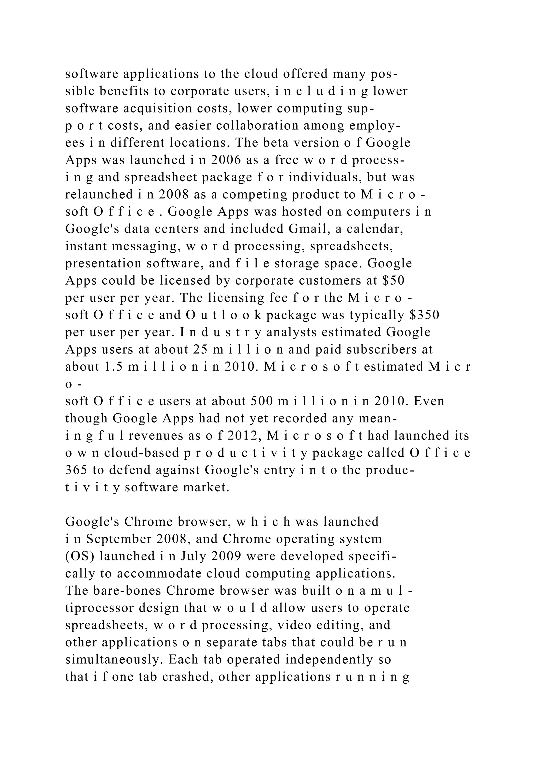 software applications to the cloud offered many pos-
sible benefits to corporate users, i n c l u d i n g lower
software acquisition costs, lower computing sup-
p o r t costs, and easier collaboration among employ-
ees i n different locations. The beta version o f Google
Apps was launched i n 2006 as a free w o r d process-
i n g and spreadsheet package f o r individuals, but was
relaunched i n 2008 as a competing product to M i c r o -
soft O f f i c e . Google Apps was hosted on computers i n
Google's data centers and included Gmail, a calendar,
instant messaging, w o r d processing, spreadsheets,
presentation software, and f i l e storage space. Google
Apps could be licensed by corporate customers at $50
per user per year. The licensing fee f o r the M i c r o -
soft O f f i c e and O u t l o o k package was typically $350
per user per year. I n d u s t r y analysts estimated Google
Apps users at about 25 m i l l i o n and paid subscribers at
about 1.5 m i l l i o n i n 2010. M i c r o s o f t estimated M i c r
o -
soft O f f i c e users at about 500 m i l l i o n i n 2010. Even
though Google Apps had not yet recorded any mean-
i n g f u l revenues as o f 2012, M i c r o s o f t had launched its
o w n cloud-based p r o d u c t i v i t y package called O f f i c e
365 to defend against Google's entry i n t o the produc-
t i v i t y software market.
Google's Chrome browser, w h i c h was launched
i n September 2008, and Chrome operating system
(OS) launched i n July 2009 were developed specifi-
cally to accommodate cloud computing applications.
The bare-bones Chrome browser was built o n a m u l -
tiprocessor design that w o u l d allow users to operate
spreadsheets, w o r d processing, video editing, and
other applications o n separate tabs that could be r u n
simultaneously. Each tab operated independently so
that i f one tab crashed, other applications r u n n i n g
 