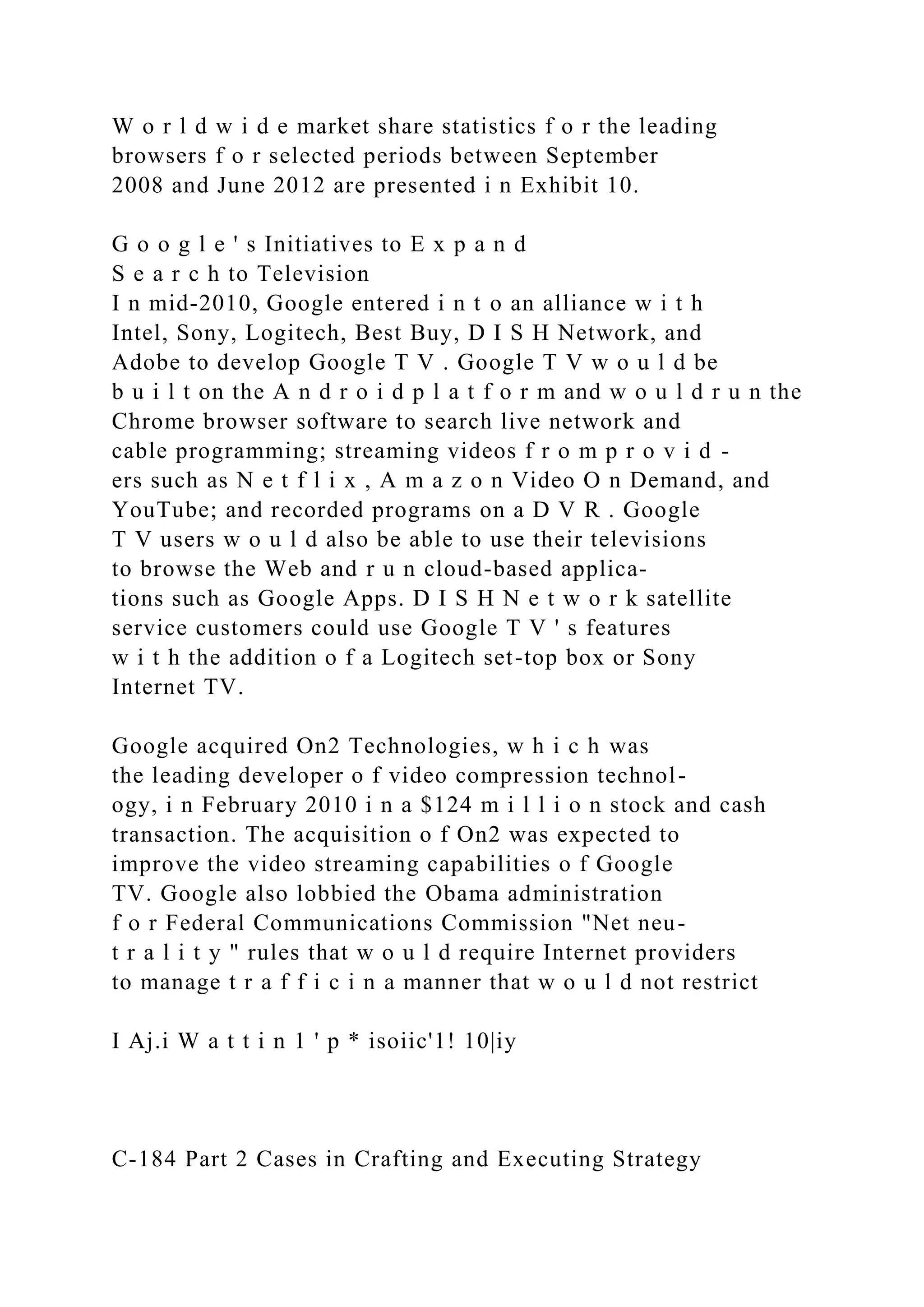 W o r l d w i d e market share statistics f o r the leading
browsers f o r selected periods between September
2008 and June 2012 are presented i n Exhibit 10.
G o o g l e ' s Initiatives to E x p a n d
S e a r c h to Television
I n mid-2010, Google entered i n t o an alliance w i t h
Intel, Sony, Logitech, Best Buy, D I S H Network, and
Adobe to develop Google T V . Google T V w o u l d be
b u i l t on the A n d r o i d p l a t f o r m and w o u l d r u n the
Chrome browser software to search live network and
cable programming; streaming videos f r o m p r o v i d -
ers such as N e t f l i x , A m a z o n Video O n Demand, and
YouTube; and recorded programs on a D V R . Google
T V users w o u l d also be able to use their televisions
to browse the Web and r u n cloud-based applica-
tions such as Google Apps. D I S H N e t w o r k satellite
service customers could use Google T V ' s features
w i t h the addition o f a Logitech set-top box or Sony
Internet TV.
Google acquired On2 Technologies, w h i c h was
the leading developer o f video compression technol-
ogy, i n February 2010 i n a $124 m i l l i o n stock and cash
transaction. The acquisition o f On2 was expected to
improve the video streaming capabilities o f Google
TV. Google also lobbied the Obama administration
f o r Federal Communications Commission "Net neu-
t r a l i t y " rules that w o u l d require Internet providers
to manage t r a f f i c i n a manner that w o u l d not restrict
I Aj.i W a t t i n 1 ' p * isoiic'1! 10|iy
C-184 Part 2 Cases in Crafting and Executing Strategy
 