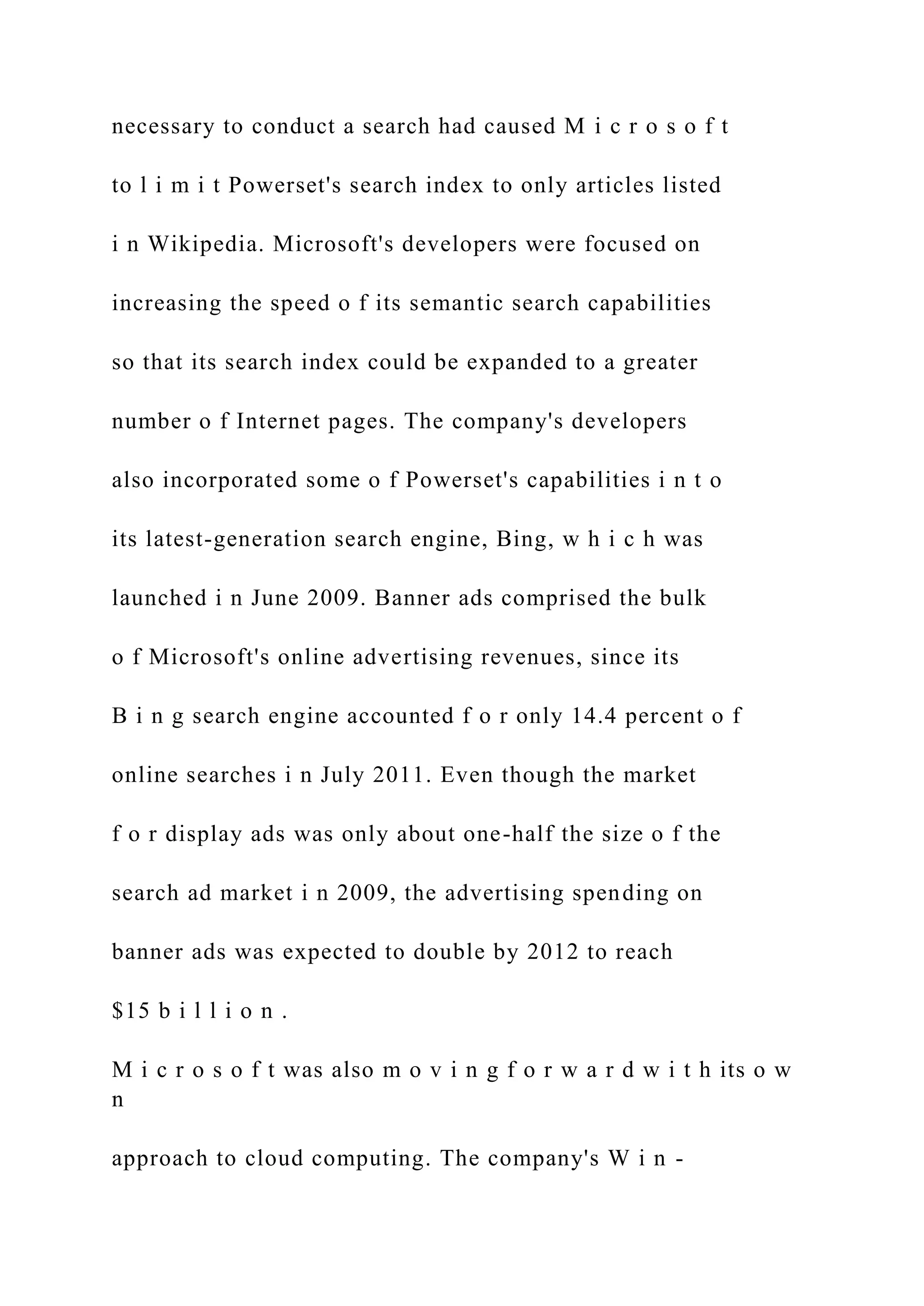 necessary to conduct a search had caused M i c r o s o f t
to l i m i t Powerset's search index to only articles listed
i n Wikipedia. Microsoft's developers were focused on
increasing the speed o f its semantic search capabilities
so that its search index could be expanded to a greater
number o f Internet pages. The company's developers
also incorporated some o f Powerset's capabilities i n t o
its latest-generation search engine, Bing, w h i c h was
launched i n June 2009. Banner ads comprised the bulk
o f Microsoft's online advertising revenues, since its
B i n g search engine accounted f o r only 14.4 percent o f
online searches i n July 2011. Even though the market
f o r display ads was only about one-half the size o f the
search ad market i n 2009, the advertising spending on
banner ads was expected to double by 2012 to reach
$15 b i l l i o n .
M i c r o s o f t was also m o v i n g f o r w a r d w i t h its o w
n
approach to cloud computing. The company's W i n -
 
