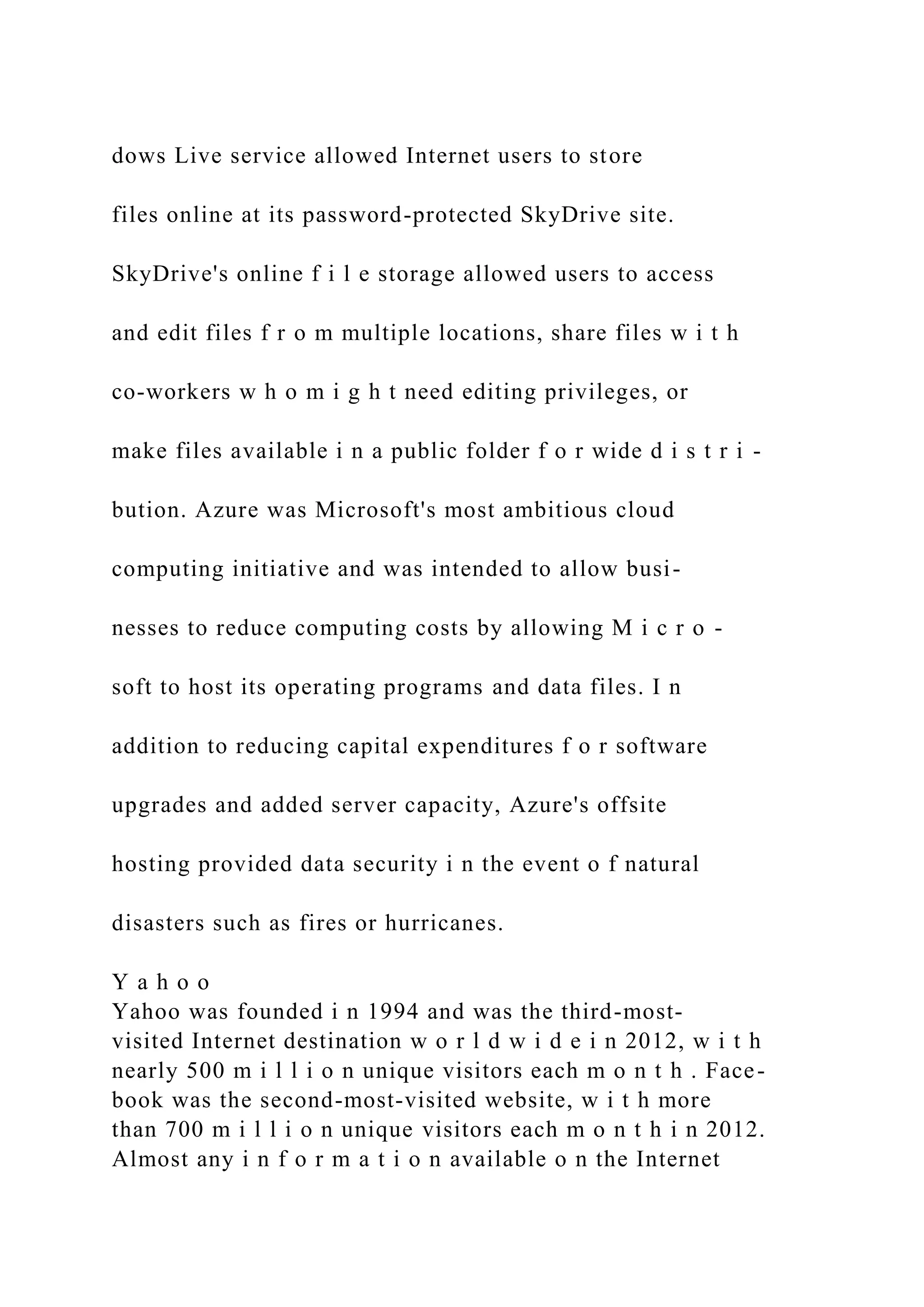 dows Live service allowed Internet users to store
files online at its password-protected SkyDrive site.
SkyDrive's online f i l e storage allowed users to access
and edit files f r o m multiple locations, share files w i t h
co-workers w h o m i g h t need editing privileges, or
make files available i n a public folder f o r wide d i s t r i -
bution. Azure was Microsoft's most ambitious cloud
computing initiative and was intended to allow busi-
nesses to reduce computing costs by allowing M i c r o -
soft to host its operating programs and data files. I n
addition to reducing capital expenditures f o r software
upgrades and added server capacity, Azure's offsite
hosting provided data security i n the event o f natural
disasters such as fires or hurricanes.
Y a h o o
Yahoo was founded i n 1994 and was the third-most-
visited Internet destination w o r l d w i d e i n 2012, w i t h
nearly 500 m i l l i o n unique visitors each m o n t h . Face-
book was the second-most-visited website, w i t h more
than 700 m i l l i o n unique visitors each m o n t h i n 2012.
Almost any i n f o r m a t i o n available o n the Internet
 