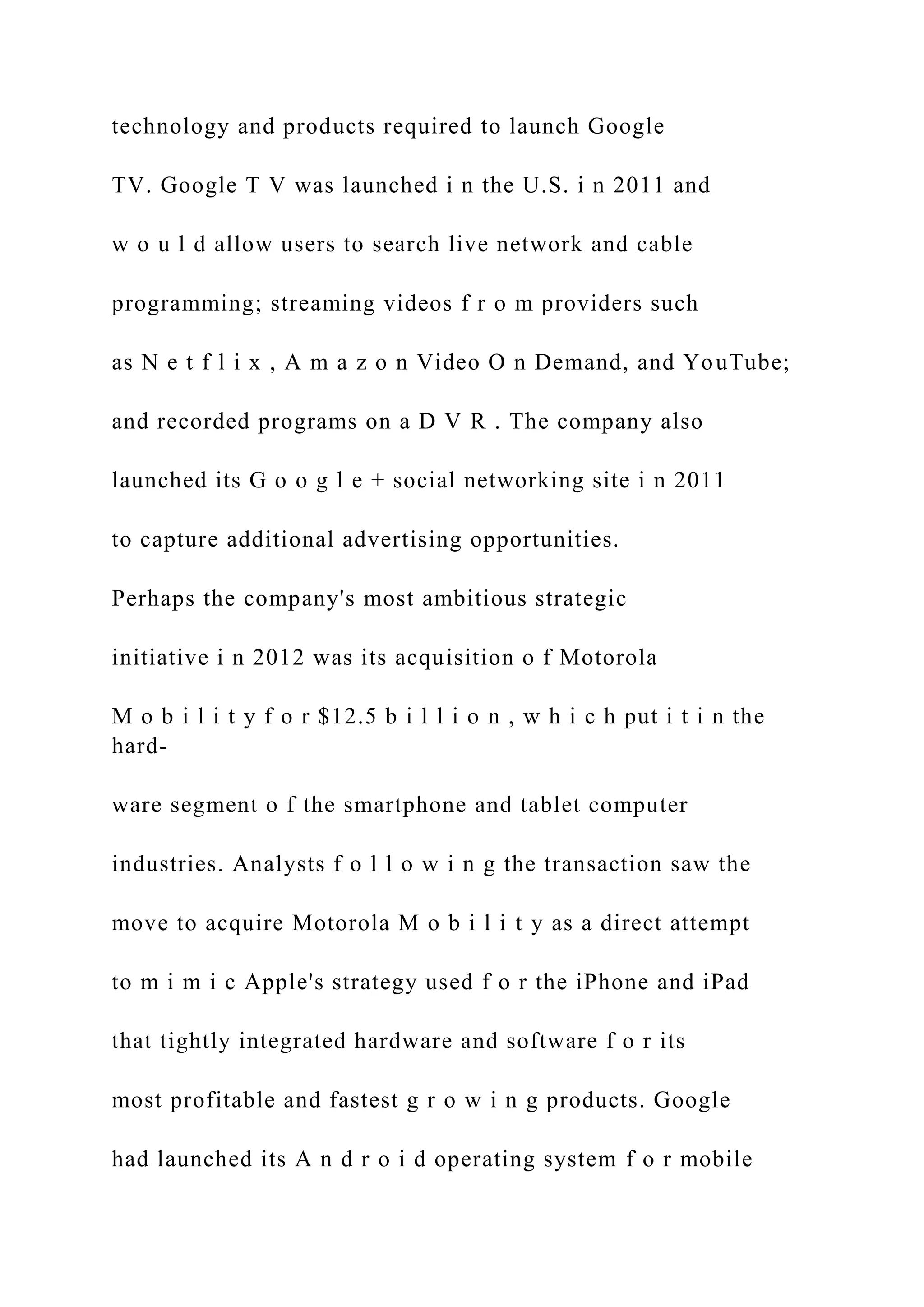 technology and products required to launch Google
TV. Google T V was launched i n the U.S. i n 2011 and
w o u l d allow users to search live network and cable
programming; streaming videos f r o m providers such
as N e t f l i x , A m a z o n Video O n Demand, and YouTube;
and recorded programs on a D V R . The company also
launched its G o o g l e + social networking site i n 2011
to capture additional advertising opportunities.
Perhaps the company's most ambitious strategic
initiative i n 2012 was its acquisition o f Motorola
M o b i l i t y f o r $12.5 b i l l i o n , w h i c h put i t i n the
hard-
ware segment o f the smartphone and tablet computer
industries. Analysts f o l l o w i n g the transaction saw the
move to acquire Motorola M o b i l i t y as a direct attempt
to m i m i c Apple's strategy used f o r the iPhone and iPad
that tightly integrated hardware and software f o r its
most profitable and fastest g r o w i n g products. Google
had launched its A n d r o i d operating system f o r mobile
 