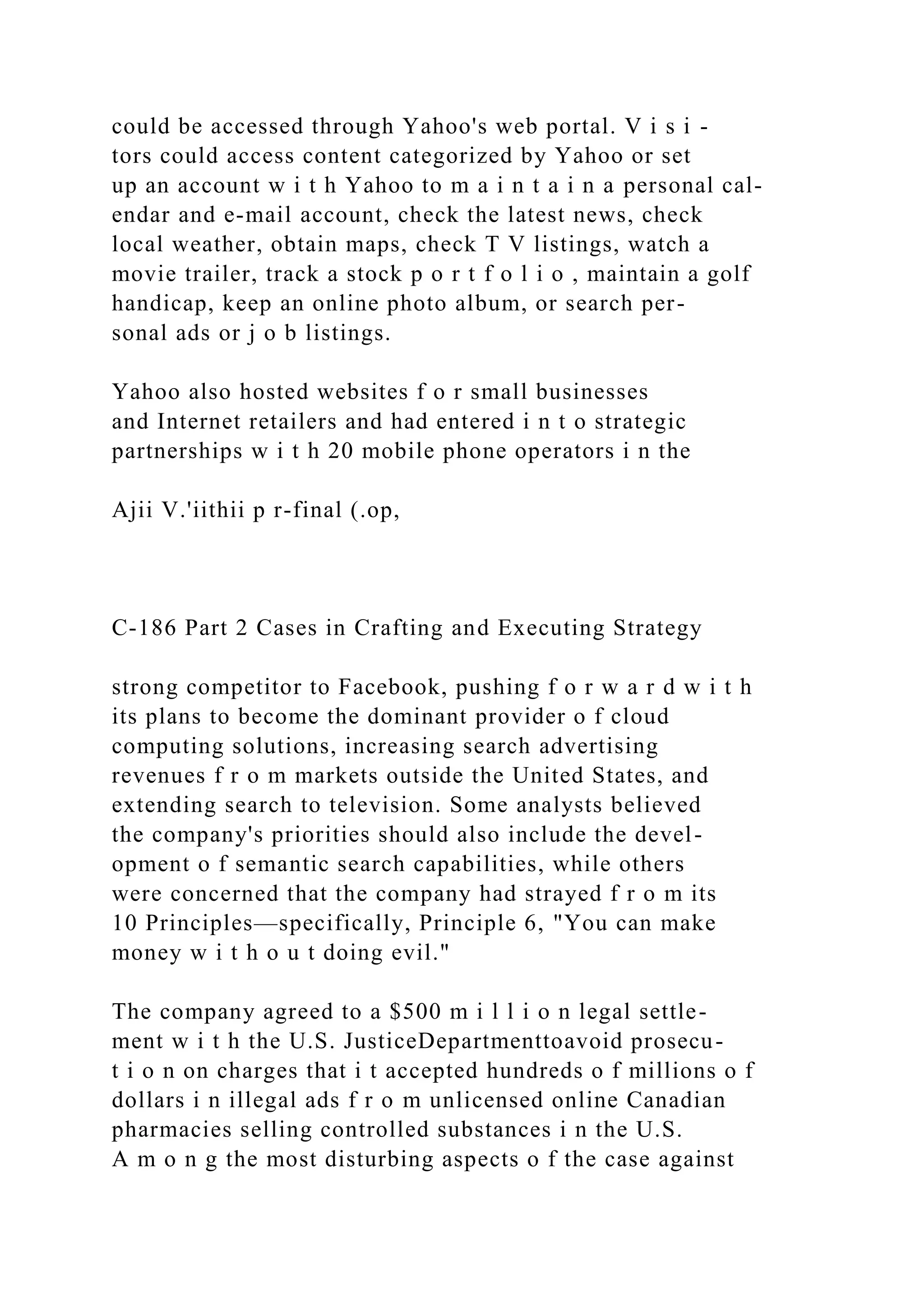 could be accessed through Yahoo's web portal. V i s i -
tors could access content categorized by Yahoo or set
up an account w i t h Yahoo to m a i n t a i n a personal cal-
endar and e-mail account, check the latest news, check
local weather, obtain maps, check T V listings, watch a
movie trailer, track a stock p o r t f o l i o , maintain a golf
handicap, keep an online photo album, or search per-
sonal ads or j o b listings.
Yahoo also hosted websites f o r small businesses
and Internet retailers and had entered i n t o strategic
partnerships w i t h 20 mobile phone operators i n the
Ajii V.'iithii p r-final (.op,
C-186 Part 2 Cases in Crafting and Executing Strategy
strong competitor to Facebook, pushing f o r w a r d w i t h
its plans to become the dominant provider o f cloud
computing solutions, increasing search advertising
revenues f r o m markets outside the United States, and
extending search to television. Some analysts believed
the company's priorities should also include the devel-
opment o f semantic search capabilities, while others
were concerned that the company had strayed f r o m its
10 Principles—specifically, Principle 6, "You can make
money w i t h o u t doing evil."
The company agreed to a $500 m i l l i o n legal settle-
ment w i t h the U.S. JusticeDepartmenttoavoid prosecu-
t i o n on charges that i t accepted hundreds o f millions o f
dollars i n illegal ads f r o m unlicensed online Canadian
pharmacies selling controlled substances i n the U.S.
A m o n g the most disturbing aspects o f the case against
 