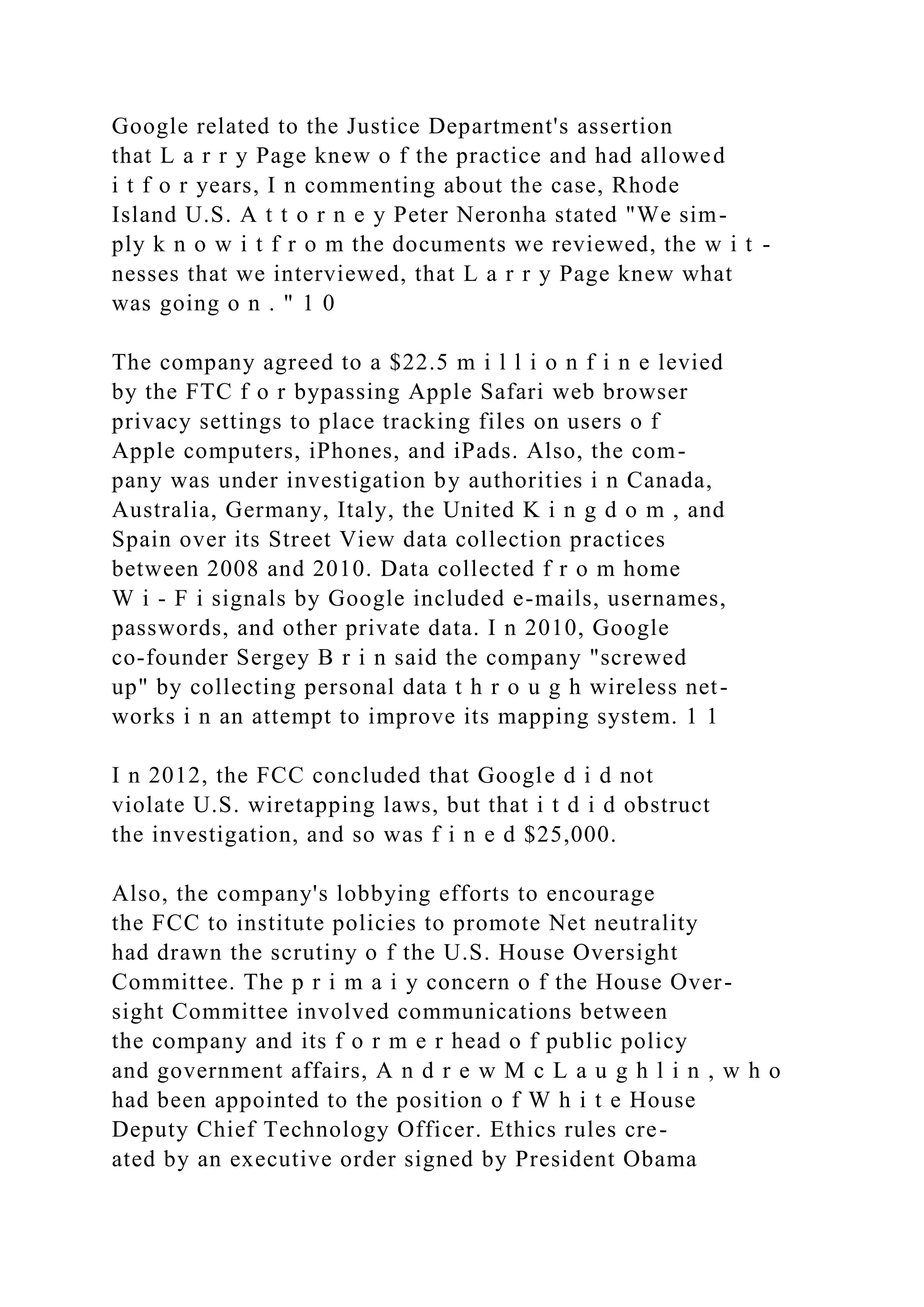Google related to the Justice Department's assertion
that L a r r y Page knew o f the practice and had allowed
i t f o r years, I n commenting about the case, Rhode
Island U.S. A t t o r n e y Peter Neronha stated "We sim-
ply k n o w i t f r o m the documents we reviewed, the w i t -
nesses that we interviewed, that L a r r y Page knew what
was going o n . " 1 0
The company agreed to a $22.5 m i l l i o n f i n e levied
by the FTC f o r bypassing Apple Safari web browser
privacy settings to place tracking files on users o f
Apple computers, iPhones, and iPads. Also, the com-
pany was under investigation by authorities i n Canada,
Australia, Germany, Italy, the United K i n g d o m , and
Spain over its Street View data collection practices
between 2008 and 2010. Data collected f r o m home
W i - F i signals by Google included e-mails, usernames,
passwords, and other private data. I n 2010, Google
co-founder Sergey B r i n said the company "screwed
up" by collecting personal data t h r o u g h wireless net-
works i n an attempt to improve its mapping system. 1 1
I n 2012, the FCC concluded that Google d i d not
violate U.S. wiretapping laws, but that i t d i d obstruct
the investigation, and so was f i n e d $25,000.
Also, the company's lobbying efforts to encourage
the FCC to institute policies to promote Net neutrality
had drawn the scrutiny o f the U.S. House Oversight
Committee. The p r i m a i y concern o f the House Over-
sight Committee involved communications between
the company and its f o r m e r head o f public policy
and government affairs, A n d r e w M c L a u g h l i n , w h o
had been appointed to the position o f W h i t e House
Deputy Chief Technology Officer. Ethics rules cre-
ated by an executive order signed by President Obama
 