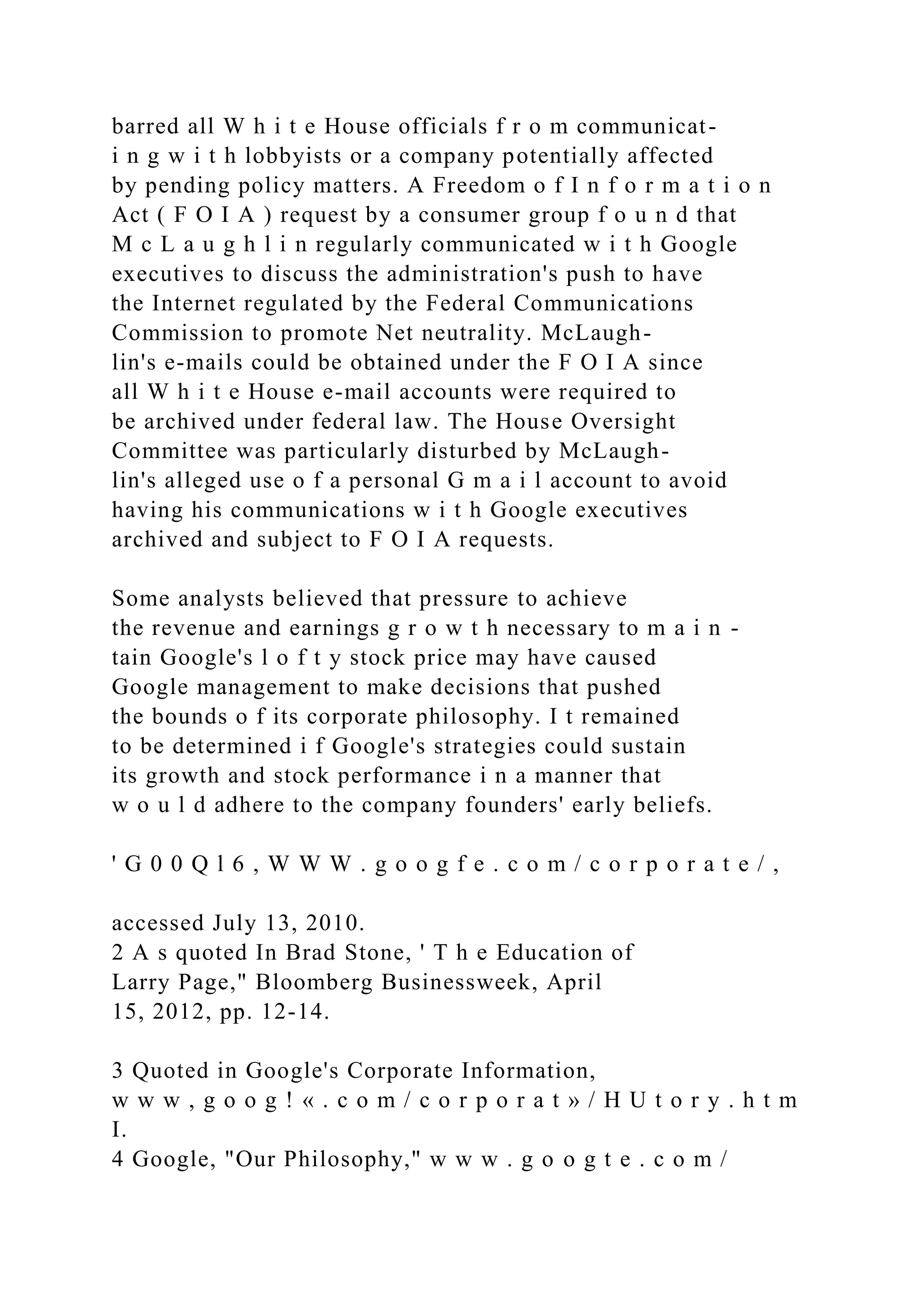barred all W h i t e House officials f r o m communicat-
i n g w i t h lobbyists or a company potentially affected
by pending policy matters. A Freedom o f I n f o r m a t i o n
Act ( F O I A ) request by a consumer group f o u n d that
M c L a u g h l i n regularly communicated w i t h Google
executives to discuss the administration's push to have
the Internet regulated by the Federal Communications
Commission to promote Net neutrality. McLaugh-
lin's e-mails could be obtained under the F O I A since
all W h i t e House e-mail accounts were required to
be archived under federal law. The House Oversight
Committee was particularly disturbed by McLaugh-
lin's alleged use o f a personal G m a i l account to avoid
having his communications w i t h Google executives
archived and subject to F O I A requests.
Some analysts believed that pressure to achieve
the revenue and earnings g r o w t h necessary to m a i n -
tain Google's l o f t y stock price may have caused
Google management to make decisions that pushed
the bounds o f its corporate philosophy. I t remained
to be determined i f Google's strategies could sustain
its growth and stock performance i n a manner that
w o u l d adhere to the company founders' early beliefs.
' G 0 0 Q l 6 , W W W . g o o g f e . c o m / c o r p o r a t e / ,
accessed July 13, 2010.
2 A s quoted In Brad Stone, ' T h e Education of
Larry Page," Bloomberg Businessweek, April
15, 2012, pp. 12-14.
3 Quoted in Google's Corporate Information,
w w w , g o o g ! « . c o m / c o r p o r a t » / H U t o r y . h t m
I.
4 Google, "Our Philosophy," w w w . g o o g t e . c o m /
 