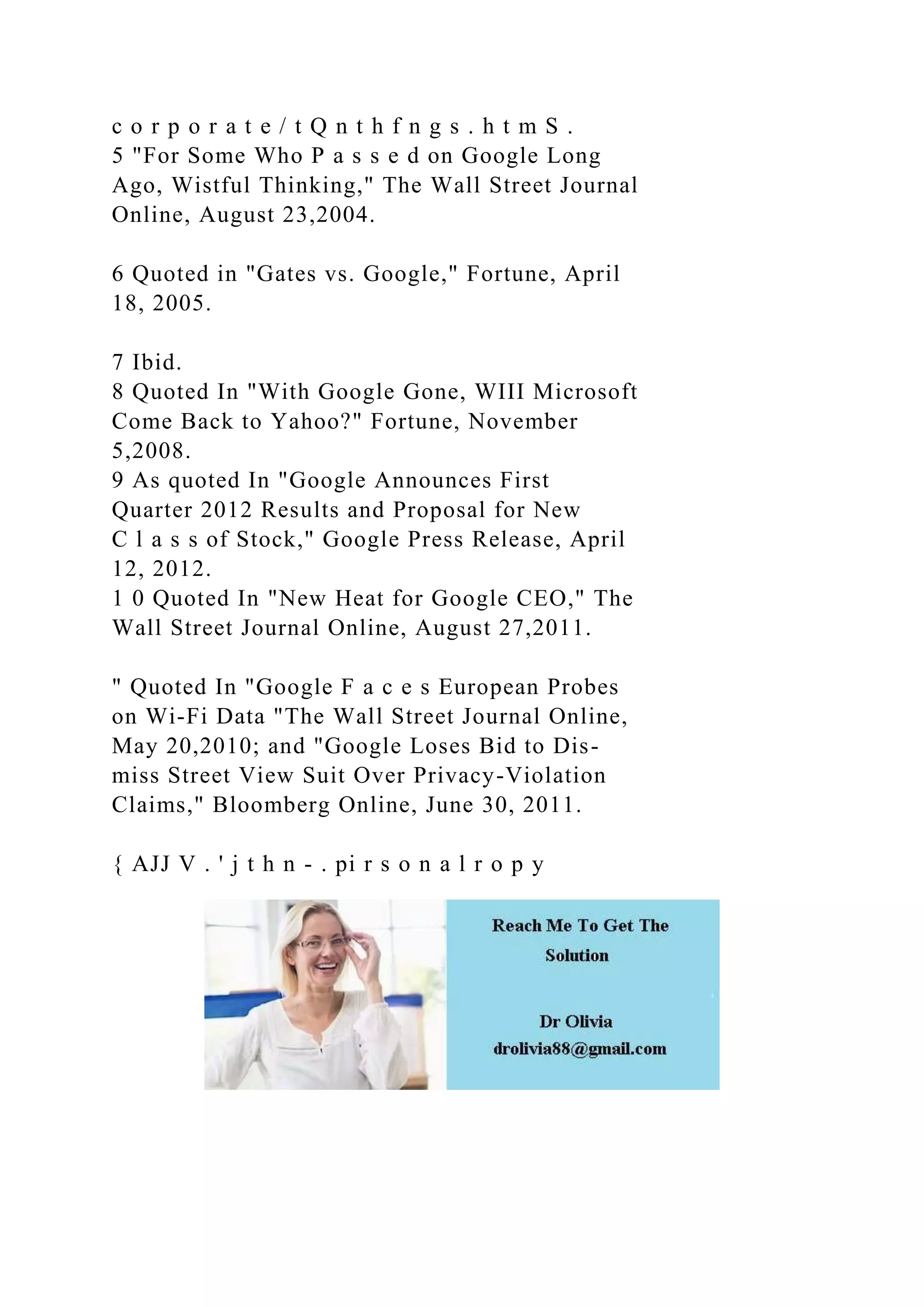 c o r p o r a t e / t Q n t h f n g s . h t m S .
5 "For Some Who P a s s e d on Google Long
Ago, Wistful Thinking," The Wall Street Journal
Online, August 23,2004.
6 Quoted in "Gates vs. Google," Fortune, April
18, 2005.
7 Ibid.
8 Quoted In "With Google Gone, WIII Microsoft
Come Back to Yahoo?" Fortune, November
5,2008.
9 As quoted In "Google Announces First
Quarter 2012 Results and Proposal for New
C l a s s of Stock," Google Press Release, April
12, 2012.
1 0 Quoted In "New Heat for Google CEO," The
Wall Street Journal Online, August 27,2011.
" Quoted In "Google F a c e s European Probes
on Wi-Fi Data "The Wall Street Journal Online,
May 20,2010; and "Google Loses Bid to Dis-
miss Street View Suit Over Privacy-Violation
Claims," Bloomberg Online, June 30, 2011.
{ AJJ V . ' j t h n - . pi r s o n a l r o p y
 