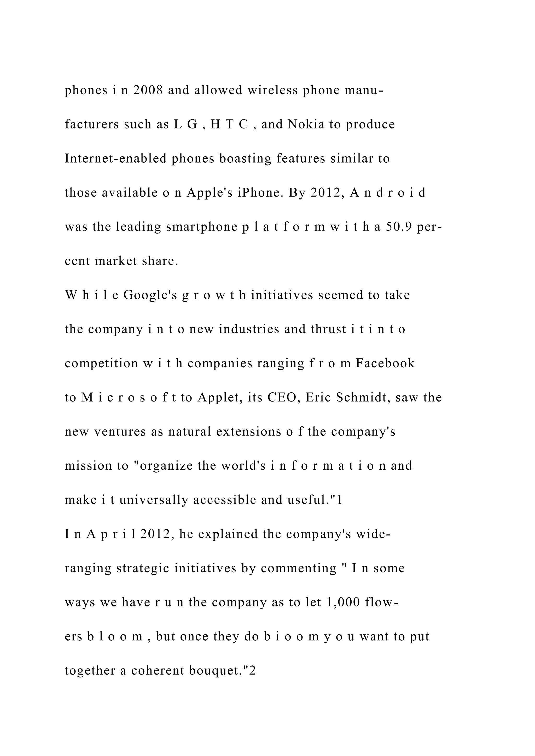 phones i n 2008 and allowed wireless phone manu-
facturers such as L G , H T C , and Nokia to produce
Internet-enabled phones boasting features similar to
those available o n Apple's iPhone. By 2012, A n d r o i d
was the leading smartphone p l a t f o r m w i t h a 50.9 per-
cent market share.
W h i l e Google's g r o w t h initiatives seemed to take
the company i n t o new industries and thrust i t i n t o
competition w i t h companies ranging f r o m Facebook
to M i c r o s o f t to Applet, its CEO, Eric Schmidt, saw the
new ventures as natural extensions o f the company's
mission to "organize the world's i n f o r m a t i o n and
make i t universally accessible and useful."1
I n A p r i l 2012, he explained the company's wide-
ranging strategic initiatives by commenting " I n some
ways we have r u n the company as to let 1,000 flow-
ers b l o o m , but once they do b i o o m y o u want to put
together a coherent bouquet."2
 
