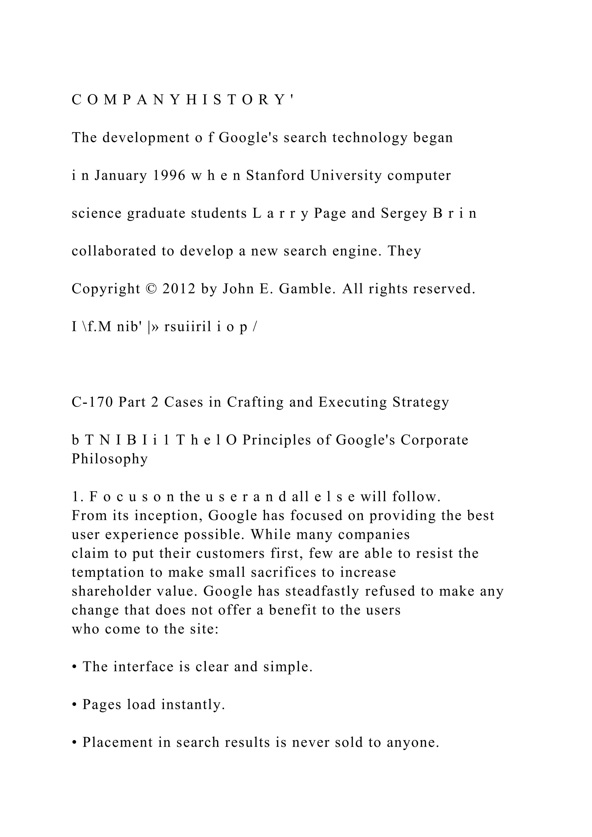 C O M P A N Y H I S T O R Y '
The development o f Google's search technology began
i n January 1996 w h e n Stanford University computer
science graduate students L a r r y Page and Sergey B r i n
collaborated to develop a new search engine. They
Copyright © 2012 by John E. Gamble. All rights reserved.
I f.M nib' |» rsuiiril i o p /
C-170 Part 2 Cases in Crafting and Executing Strategy
b T N I B I i 1 T h e l O Principles of Google's Corporate
Philosophy
1. F o c u s o n the u s e r a n d all e l s e will follow.
From its inception, Google has focused on providing the best
user experience possible. While many companies
claim to put their customers first, few are able to resist the
temptation to make small sacrifices to increase
shareholder value. Google has steadfastly refused to make any
change that does not offer a benefit to the users
who come to the site:
• The interface is clear and simple.
• Pages load instantly.
• Placement in search results is never sold to anyone.
 