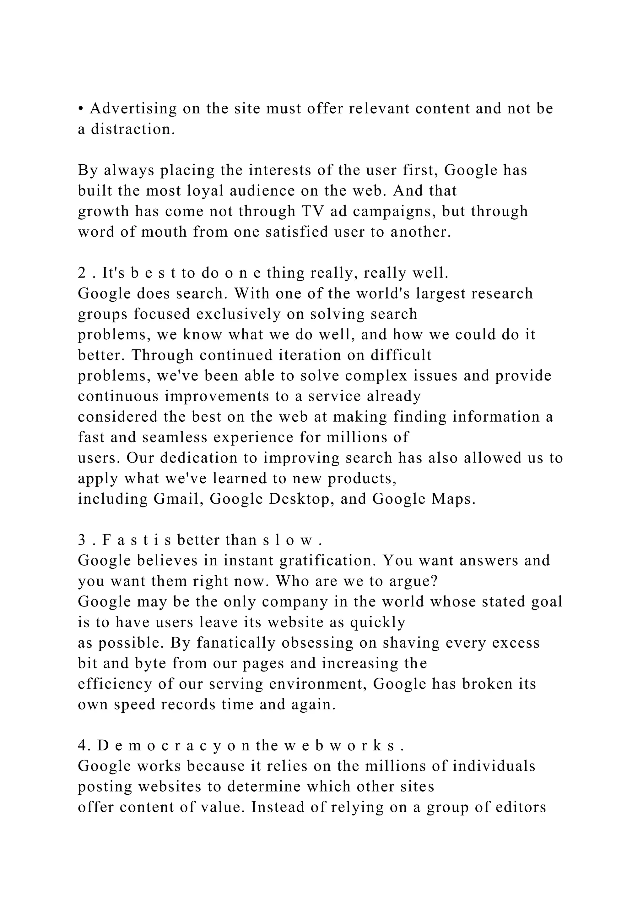 • Advertising on the site must offer relevant content and not be
a distraction.
By always placing the interests of the user first, Google has
built the most loyal audience on the web. And that
growth has come not through TV ad campaigns, but through
word of mouth from one satisfied user to another.
2 . It's b e s t to do o n e thing really, really well.
Google does search. With one of the world's largest research
groups focused exclusively on solving search
problems, we know what we do well, and how we could do it
better. Through continued iteration on difficult
problems, we've been able to solve complex issues and provide
continuous improvements to a service already
considered the best on the web at making finding information a
fast and seamless experience for millions of
users. Our dedication to improving search has also allowed us to
apply what we've learned to new products,
including Gmail, Google Desktop, and Google Maps.
3 . F a s t i s better than s l o w .
Google believes in instant gratification. You want answers and
you want them right now. Who are we to argue?
Google may be the only company in the world whose stated goal
is to have users leave its website as quickly
as possible. By fanatically obsessing on shaving every excess
bit and byte from our pages and increasing the
efficiency of our serving environment, Google has broken its
own speed records time and again.
4. D e m o c r a c y o n the w e b w o r k s .
Google works because it relies on the millions of individuals
posting websites to determine which other sites
offer content of value. Instead of relying on a group of editors
 