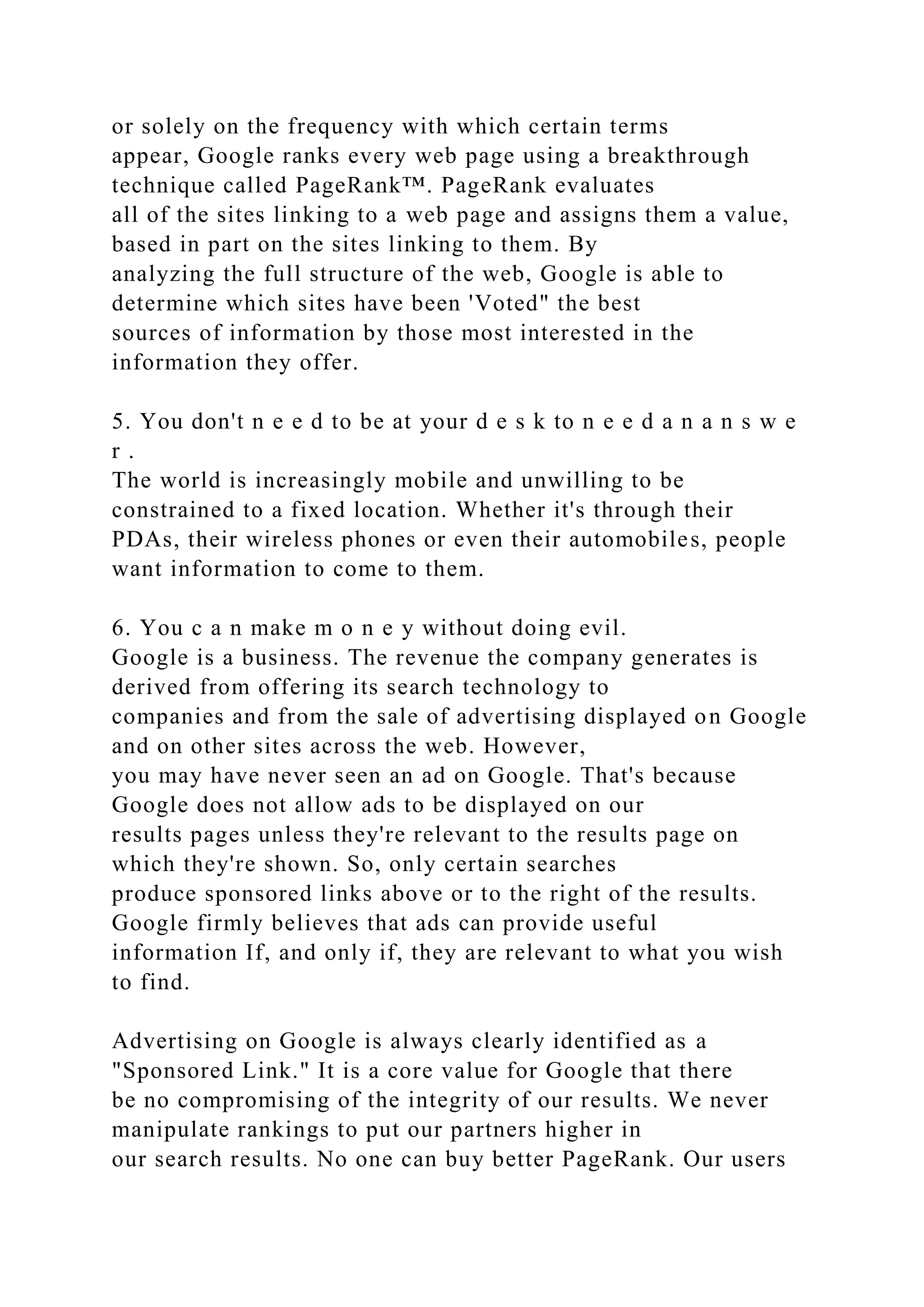 or solely on the frequency with which certain terms
appear, Google ranks every web page using a breakthrough
technique called PageRank™. PageRank evaluates
all of the sites linking to a web page and assigns them a value,
based in part on the sites linking to them. By
analyzing the full structure of the web, Google is able to
determine which sites have been 'Voted" the best
sources of information by those most interested in the
information they offer.
5. You don't n e e d to be at your d e s k to n e e d a n a n s w e
r .
The world is increasingly mobile and unwilling to be
constrained to a fixed location. Whether it's through their
PDAs, their wireless phones or even their automobiles, people
want information to come to them.
6. You c a n make m o n e y without doing evil.
Google is a business. The revenue the company generates is
derived from offering its search technology to
companies and from the sale of advertising displayed on Google
and on other sites across the web. However,
you may have never seen an ad on Google. That's because
Google does not allow ads to be displayed on our
results pages unless they're relevant to the results page on
which they're shown. So, only certain searches
produce sponsored links above or to the right of the results.
Google firmly believes that ads can provide useful
information If, and only if, they are relevant to what you wish
to find.
Advertising on Google is always clearly identified as a
"Sponsored Link." It is a core value for Google that there
be no compromising of the integrity of our results. We never
manipulate rankings to put our partners higher in
our search results. No one can buy better PageRank. Our users
 