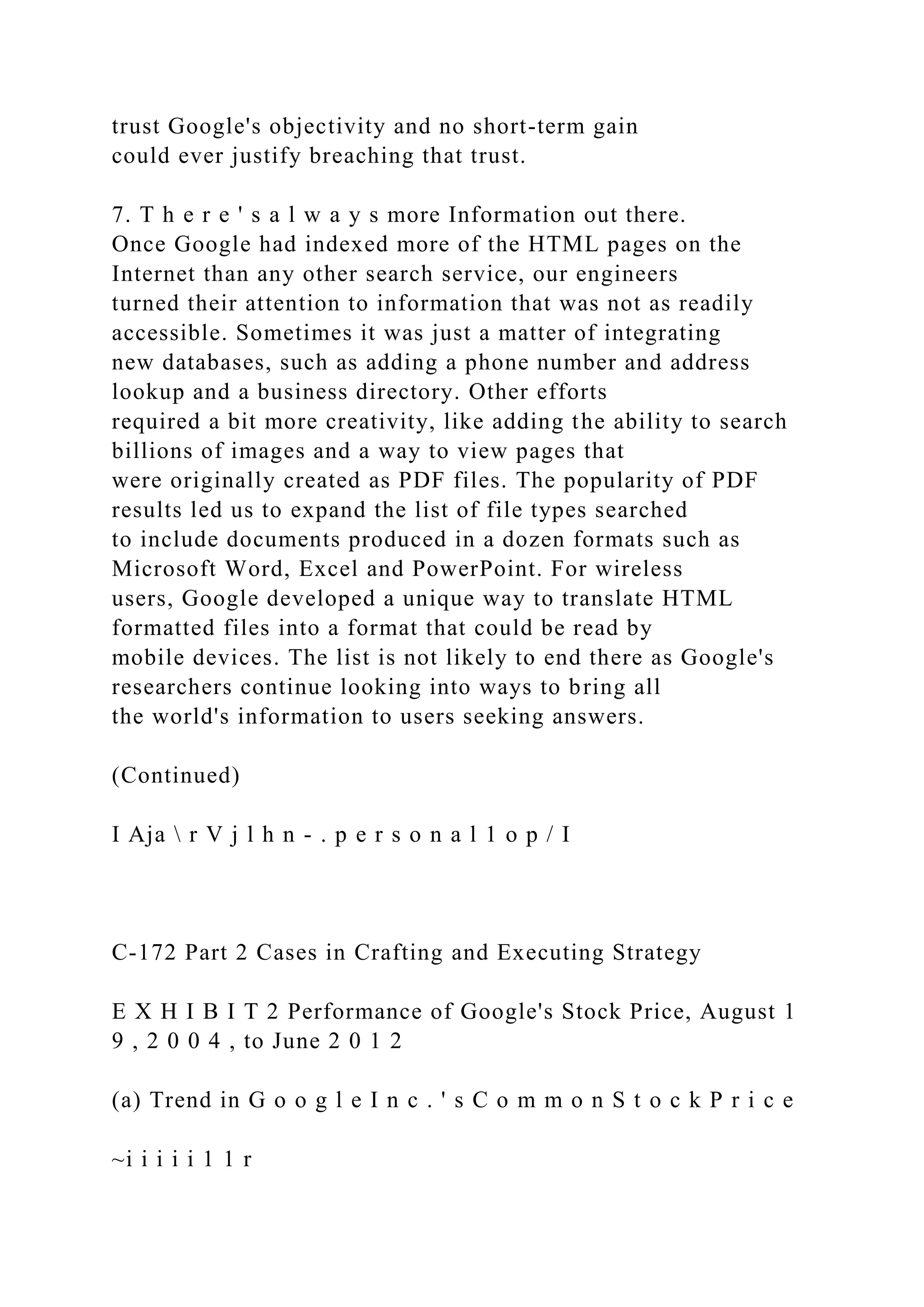 trust Google's objectivity and no short-term gain
could ever justify breaching that trust.
7. T h e r e ' s a l w a y s more Information out there.
Once Google had indexed more of the HTML pages on the
Internet than any other search service, our engineers
turned their attention to information that was not as readily
accessible. Sometimes it was just a matter of integrating
new databases, such as adding a phone number and address
lookup and a business directory. Other efforts
required a bit more creativity, like adding the ability to search
billions of images and a way to view pages that
were originally created as PDF files. The popularity of PDF
results led us to expand the list of file types searched
to include documents produced in a dozen formats such as
Microsoft Word, Excel and PowerPoint. For wireless
users, Google developed a unique way to translate HTML
formatted files into a format that could be read by
mobile devices. The list is not likely to end there as Google's
researchers continue looking into ways to bring all
the world's information to users seeking answers.
(Continued)
I Aja  r V j l h n - . p e r s o n a l 1 o p / I
C-172 Part 2 Cases in Crafting and Executing Strategy
E X H I B I T 2 Performance of Google's Stock Price, August 1
9 , 2 0 0 4 , to June 2 0 1 2
(a) Trend in G o o g l e I n c . ' s C o m m o n S t o c k P r i c e
~i i i i i 1 1 r
 