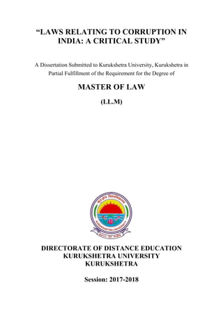“LAWS RELATING TO CORRUPTION IN
INDIA: A CRITICAL STUDY”
A Dissertation Submitted to Kurukshetra University, Kurukshetra in
Partial Fulfillment of the Requirement for the Degree of
MASTER OF LAW
(LL.M)
DIRECTORATE OF DISTANCE EDUCATION
KURUKSHETRA UNIVERSITY
KURUKSHETRA
Session: 2017-2018
 