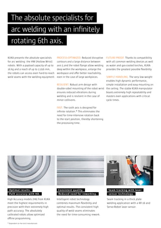 The absolute specialists for
arc welding with an inﬁnitely
rotating 6th axis.
KUKA presents the absolute specialists
for arc welding: the HW (Hollow Wrist)
robots. With a payload capacity of up to
16 kg and a reach of up to 2,016 mm,
the robots can access even hard-to-reach
weld seams with the welding equipment.

PROCESS-OPTIMIZED. Reduced disruptive
contours and a large distance between
axis 5 and the robot ﬂange allow welding
deep within the workpiece, enlarge the
workspace and offer better reachability,
even in the case of large workpieces.

FUTURE-PROOF. Thanks to compatibility
with all common welding devices as well
as water and gas-cooled torches, KUKA
provides the greatest possible ﬂexibility.

SIMPLE HANDLING. The very low weight
enables high dynamic performance,
RESILIENT. Robust arm design with
simple installation and easy mounting on
double-sided mounting of the robot wrist the ceiling. The stable KUKA manipulator
ensures reduced vibrations during
boasts extremely high repeatability and
welding and is resilient in the case of
masters even applications with critical
minor collisions.
cycle times.
FAST. The sixth axis is designed for
inﬁnite rotation.* This eliminates the
need for time-intensive rotation back
to the start position, thereby shortening
the processing time.

Optimal results.
Path accuracy with HA.
High Accuracy models (HA) from KUKA
meet the highest requirements in
precision with their extremely high
path accuracy. The absolutely
calibrated robots allow optimized
offline programming.
* Dependent on the torch manufacturer.

Consistent quality.
Reduced need for reworking.
Intelligent robot technology
combines maximum ﬂexibility and
optimal results. The consistent high
quality of weld seams eliminates
the need for time-consuming rework.

Seam tracking with laser
sensor technology.
Seam tracking in a thick plate
welding application with a KR 16 and
Servo-Robot laser sensor.

 