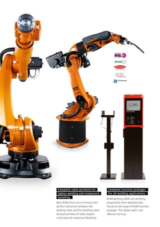 Complete robot portfolio for
jigless welding and component
handling.
With KUKA there are no limits to the
perfect interaction between the
welding robot and the handling robot.
A broad portfolio of robot models
is the basis for maximum ﬂexibility.

Complete function packages
for all welding applications.
KUKA welding robots are perfectly
prepared for their welding tasks
thanks to the range of KUKA function
packages. This allows rapid, costeffective start-up.

 