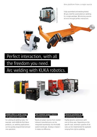 Source: KUKA Systems GmbH

One pl atform from a single source

Fully assembled and welding-tested.
All you need for automated arc welding.
In a single package. Minimizing sources
of error through perfect interaction.

Perfect interaction, with all
the freedom you need.
Arc welding with KUKA robotics.

KUKA offers a wide range
of application software.
For solving all welding tasks. For
example: with KUKA.ArcTech Basic
products, arc welding applications
can be quickly programmed and put
into operation.

All common power source
manufacturers.
Nearly all power sources from marketrelevant manufacturers can be
integrated seamlessly into the KUKA
system landscape. Analog or digital –
it makes no difference.

Diverse portfolio of
positioning systems.
Highly dynamic positioners with
one to three axes. Depending on the
speciﬁc task, kinematic systems of all
sizes can be implemented for payloads
ranging from 250 to 4,000 kg.

 