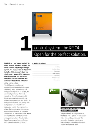 The KR C 4 control sy stem

1

control system: the KR C4.
Open for the perfect solution.

KUKA KR C4 – one system controls all.
A wealth of options
Robot, motion, sequence, process and
safety control: everything in a single
system. The KR C4 unites all the control
tasks for efficient use of robots in a
single, smart system. With maximum
energy efficiency. This sustainably
conserves valuable resources and
minimizes the cost risks inherent in
rising energy prices.
The KR C4’s integrated energy
management provides standby modes
and an Eco mode. These reduce the
energy consumption by up to 95 %, for
example by reducing the robot
velocity or through programmable
brake systems which maintain the
robot’s position without any impact on
energy consumption. The energy consumption can be simulated and
calculated even in the engineering
phase. During operation, the energy
consumption can then be displayed
and veriﬁed on the control panel. KR C4
means efficiency with transparent
energy consumption. This forms the
basis for energy saving certiﬁcation
with tax advantages (ISO 50001).

arc robots
Handling robots
Positioners
Power sources
Tech-Packs
Weld packages
Inline forms

Especially low- maintenance –
without filter mats.
The passive heat exchange system of
the KR C4, with separate air circulation
in the inner and outer zones of the
controller, allows low-maintenance
operation even in dusty environments.
Entirely without ﬁlter mats.

 