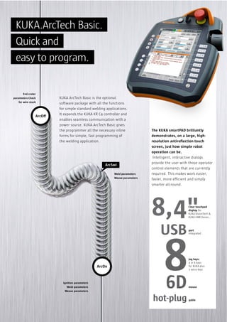 KUKA.ArcTech Basic.
Quick and
easy to program.

End crater
parameters Check
for wire stuck

ArcOff

KUKA.ArcTech Basic is the optional
software package with all the functions
for simple standard welding applications.
It expands the KUKA KR C4 controller and
enables seamless communication with a
power source. KUKA.ArcTech Basic gives
the programmer all the necessary inline
forms for simple, fast programming of
the welding application.

ArcSwi
Weld parameters
Weave parameters

The KUKA smartPAD brilliantly
demonstrates, on a large, highresolution antireflection touch
screen, just how simple robot
operation can be.
Intelligent, interactive dialogs
provide the user with those operator
control elements that are currently
required. This makes work easier,
faster, more efficient and simply
smarter all-round.

8,4"

Clear touchpad
display for
KUKA.VisionTech &
KUKA HMI Zenon…

USB
ArcOn

Ignition parameters
Weld parameters
Weave parameters

8
6D

hot-plug

port
integrated

jog keys:
4 or 6 keys
for KUKA plus
2 extra keys

mouse

gable

 