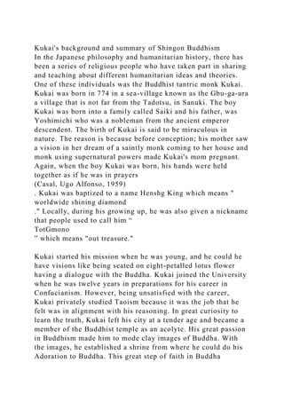 Kukai's background and summary of Shingon Buddhism
In the Japanese philosophy and humanitarian history, there has
been a series of religious people who have taken part in sharing
and teaching about different humanitarian ideas and theories.
One of these individuals was the Buddhist tantric monk Kukai.
Kukai was born in 774 in a sea-village known as the Gbu-ga-ura
a village that is not far from the Tadotsu, in Sanuki. The boy
Kukai was born into a family called Saiki and his father, was
Yoshimichi who was a nobleman from the ancient emperor
descendent. The birth of Kukai is said to be miraculous in
nature. The reason is because before conception; his mother saw
a vision in her dream of a saintly monk coming to her house and
monk using supernatural powers made Kukai's mom pregnant.
Again, when the boy Kukai was born, his hands were held
together as if he was in prayers
(Casal, Ugo Alfonso, 1959)
. Kukai was baptized to a name Henshg King which means "
worldwide shining diamond
." Locally, during his growing up, he was also given a nickname
that people used to call him “
TotGmono
” which means "out treasure."
Kukai started his mission when he was young, and he could he
have visions like being seated on eight-petalled lotus flower
having a dialogue with the Buddha. Kukai joined the University
when he was twelve years in preparations for his career in
Confucianism. However, being unsatisfied with the career,
Kukai privately studied Taoism because it was the job that he
felt was in alignment with his reasoning. In great curiosity to
learn the truth, Kukai left his city at a tender age and became a
member of the Buddhist temple as an acolyte. His great passion
in Buddhism made him to mode clay images of Buddha. With
the images, he established a shrine from where he could do his
Adoration to Buddha. This great step of faith in Buddha
 