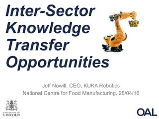 Inter-Sector
Knowledge
Transfer
Opportunities
Jeff Nowill; CEO, KUKA Robotics
National Centre for Food Manufacturing, 28/04/16
 