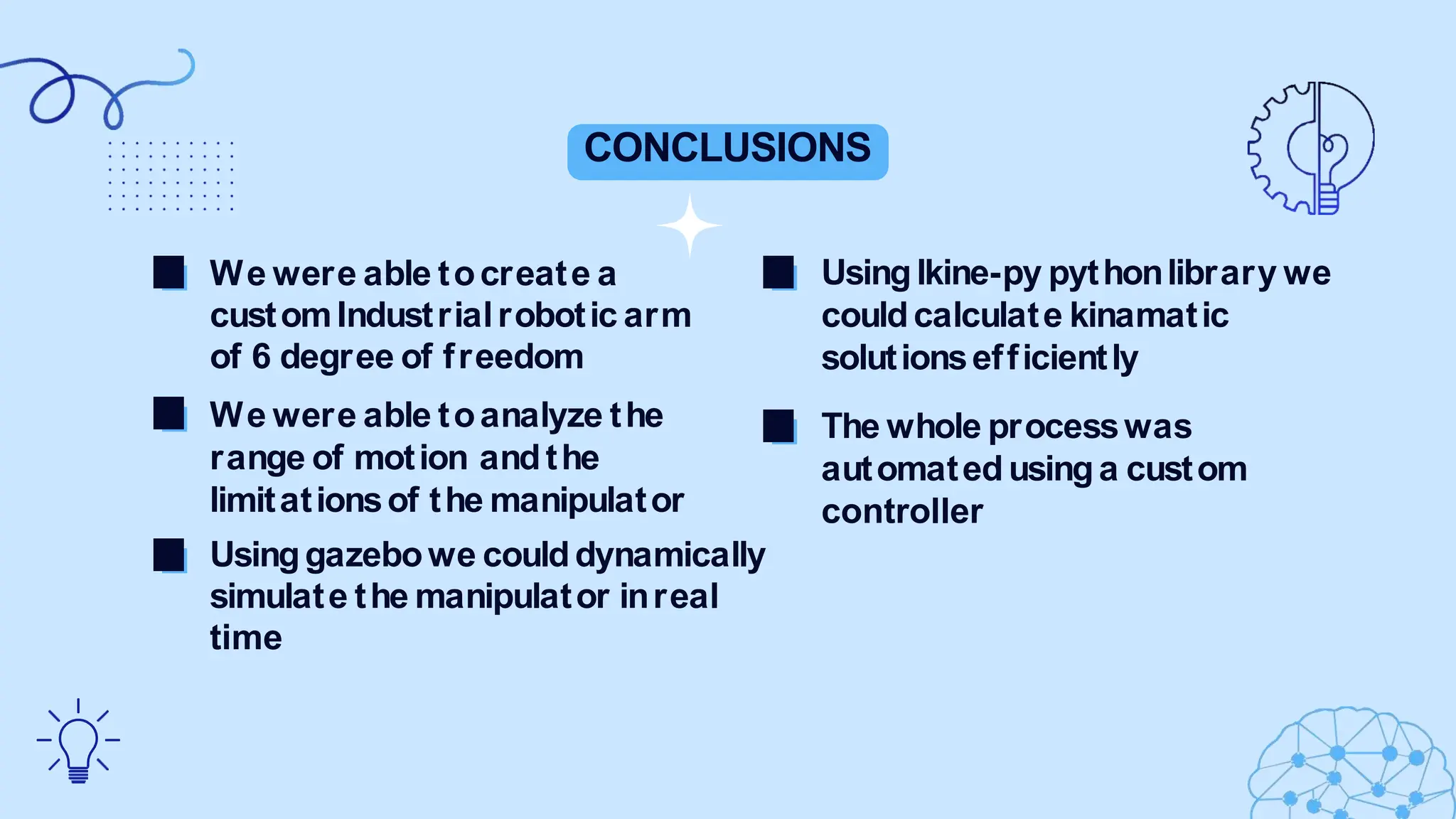 CONCLUSIONS
Usinglkine-py pythonlibrary we
couldcalculate kinamatic
solutionsefficiently
The whole processwas
automatedusinga custom
controller
We were able tocreate a
customIndustrialrobotic arm
of 6 degree of freedom
We were able toanalyze the
range of motion andthe
limitationsof the manipulator
Usinggazebowe coulddynamically
simulate the manipulator inreal
time
 