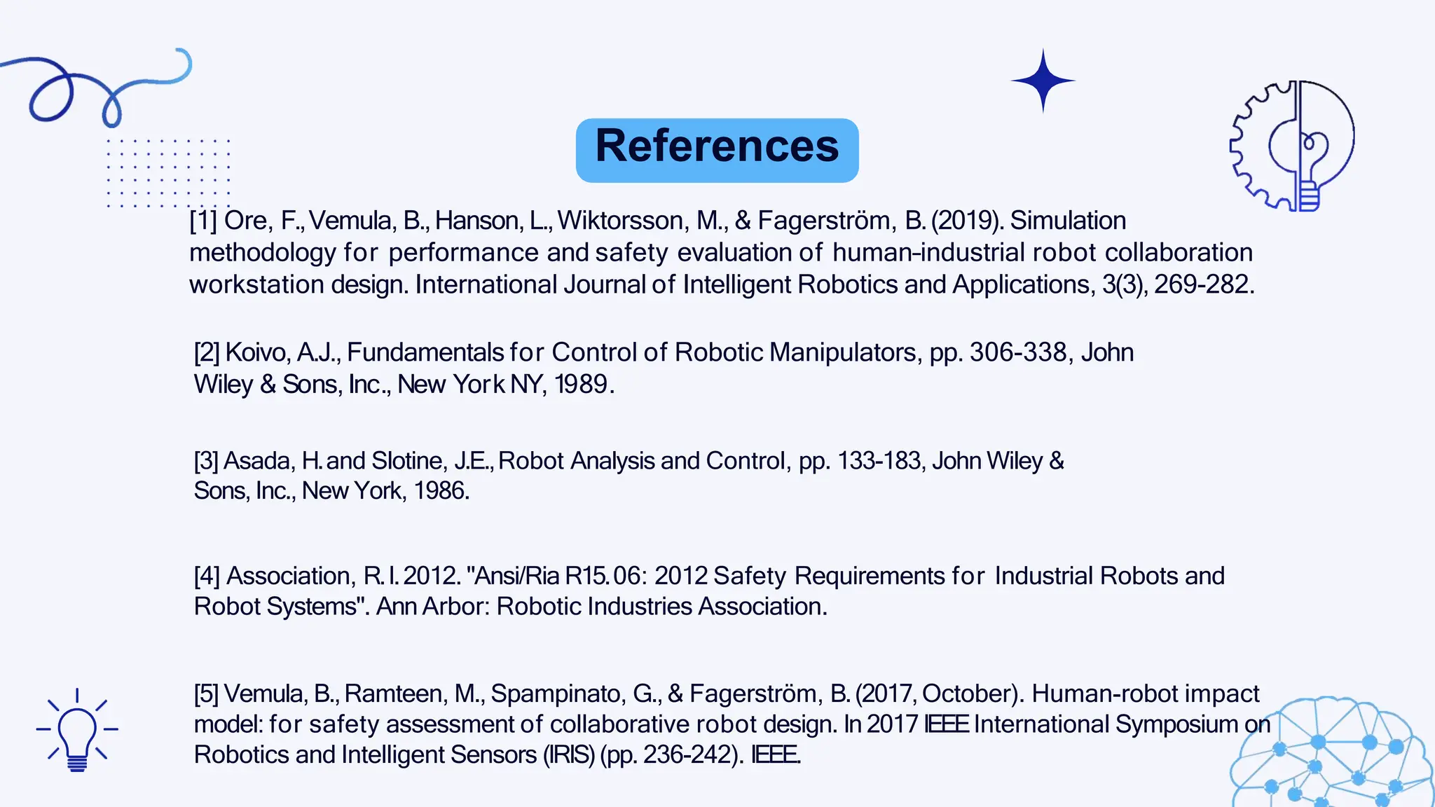 References
[1] Ore, F.,Vemula, B.,Hanson,L.,Wiktorsson, M., & Fagerström, B.(2019). Simulation
methodology for performance and safety evaluation of human–industrial robot collaboration
workstation design. International Journal of Intelligent Robotics and Applications, 3(3), 269-282.
[2] Koivo, A.J., Fundamentals for Control of Robotic Manipulators, pp. 306-338, John
Wiley & Sons, Inc., New York NY, 1989.
[3] Asada, H.and Slotine, J.E.,Robot Analysis and Control, pp. 133-183, John Wiley &
Sons, Inc., New York, 1986.
[4] Association, R.I.2012. "Ansi/Ria R15.06: 2012 Safety Requirements for Industrial Robots and
Robot Systems". Ann Arbor: Robotic Industries Association.
[5] Vemula, B.,Ramteen, M., Spampinato, G.,& Fagerström, B.(2017,October). Human-robot impact
model: for safety assessment of collaborative robot design. In 2017 IEEEInternational Symposium on
Robotics and Intelligent Sensors (IRIS)(pp. 236-242). IEEE.
 