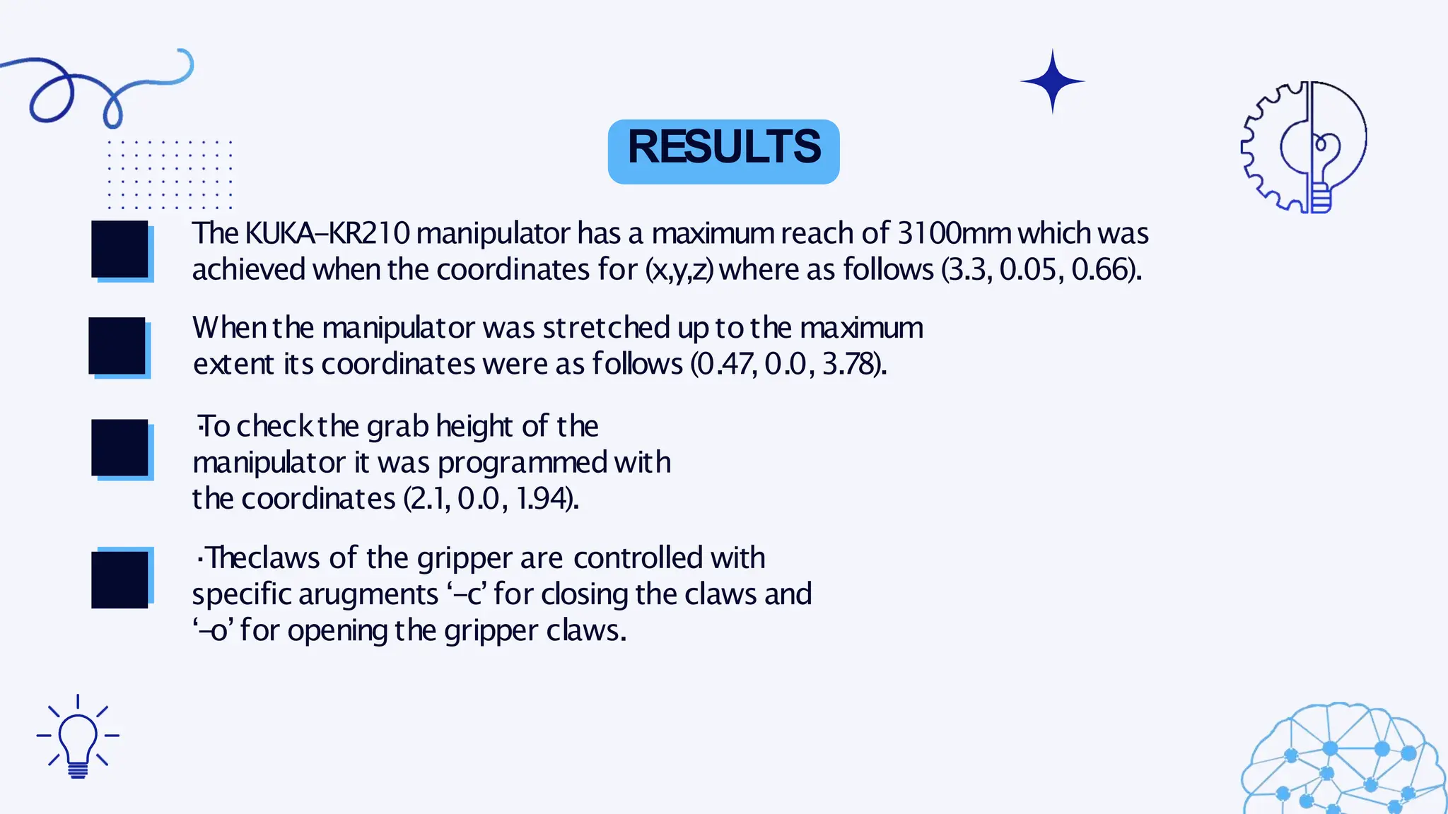 RESULTS
TheKUKA-KR210manipulator has a maximumreach of 3100mmwhichwas
achieved whenthe coordinates for (x,y,z)where as follows(3.3,0.05,0.66).
Whenthe manipulator was stretcheduptothe maximum
extent its coordinates were as follows(0.47,0.0,3.78).
·
Tocheckthe grab height of the
manipulator it was programmed with
the coordinates (2.1
,0.0,1
.94).
·Theclaws of the gripper are controlled with
specific arugments ‘-c’for closing the claws and
‘-o’for openingthe gripper claws.
 