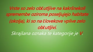 Vrste so zelo občutljive na kakršnekoli
spremembe oziroma poseljujejo habitate
(okolja), ki so na človekove vplive zelo
občutljivi.
Skrajšana oznaka te kategorije je V.
 