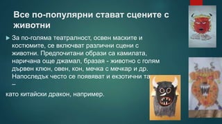 Все по-популярни стават сцените с
животни
 За по-голяма театралност, освен маските и
костюмите, се включват различни сцени с
животни. Предпочитани образи са камилата,
наричана още джамал, бразая - животно с голям
дървен клюн, овен, кон, мечка с мечкар и др.
Напоследък често се появяват и екзотични такива
–
като китайски дракон, например.
 