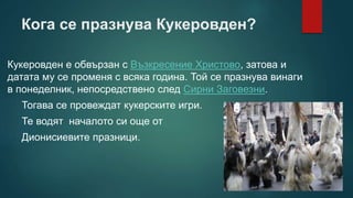Кога се празнува Кукеровден?
Кукеровден е обвързан с Възкресение Христово, затова и
датата му се променя с всяка година. Той се празнува винаги
в понеделник, непосредствено след Сирни Заговезни.
Тогава се провеждат кукерските игри.
Те водят началото си още от
Дионисиевите празници.
 