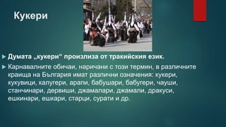 Кукери
 Думата „кукери“ произлиза от тракийския език.
 Карнавалните обичаи, наричани с този термин, в различните
краища на България имат различни означения: кукери,
кукувици, калугери, арапи, бабушари, бабугери, чауши,
станчинари, дервиши, джамалари, джамали, дракуси,
ешкинари, ешкари, старци, сурати и др.
 
