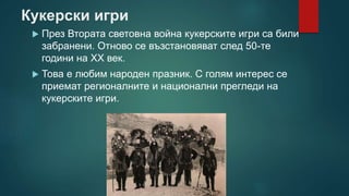 Кукерски игри
 През Втората световна война кукерските игри са били
забранени. Отново се възстановяват след 50-те
години на XX век.
 Това е любим народен празник. С голям интерес се
приемат регионалните и национални прегледи на
кукерските игри.
 