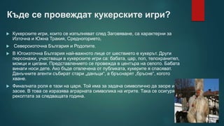 Къде се провеждат кукерските игри?
 Кукерските игри, които се изпълняват след Заговяване, са характерни за
Източна и Южна Тракия, Средногорието,
 Североизточна България и Родопите.
 В Югоизточна България най-важното лице от шествието е кукерът. Други
персонажи, участващи в кукерските игри са: бабата, цар, поп, телохранител,
момци и цигани. Представлението се провежда в центъра на селото. Бабата
винаги носи дете. Ако бъде отвлечена от публиката, кукерите я спасяват.
Данъчните агенти събират стари „данъци“, а бръснарят „бръсне“, когото
хване.
 Финалната роля е тази на царя. Той има за задача символично да заоре и
засее. В това се изразява аграрната символика на игрите. Така се осигурява
реколтата за следващата година.
 