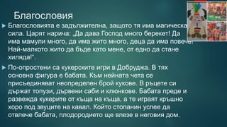 Благословия
 Благословията е задължителна, защото тя има магическа
сила. Царят нарича: „Да дава Господ много берекет! Да
има мамули много, да има жито много, деца да има повече!
Най-малкото жито да бъде като мене, от едно да стане
хиляда!“.
 По-опростени са кукерските игри в Добруджа. В тях
основна фигура е бабата. Към нейната чета се
присъединяват неопределен брой кукове. В ръцете си
държат топузи, дървени саби и клюнкове. Бабата преде и
развежда кукерите от къща на къща, а те играят кръшно
хоро под звуците на кавал. Който стопанин успее да
отвлече бабата, плодородието ще влезе в неговия дом.
 