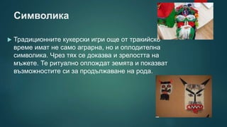 Символика
 Традиционните кукерски игри още от тракийско
време имат не само аграрна, но и оплодителна
символика. Чрез тях се доказва и зрелостта на
мъжете. Те ритуално оплождат земята и показват
възможностите си за продължаване на рода.
 