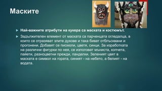Маските
 Най-важните атрибути на кукера са маската и костюмът.
 Задължителен елемент от маската са парченцата огледалца, в
които се отразяват злите духове и така биват отблъсквани и
прогонени. Добавят се пискюли, цветя, синци. За изработката
на различни фигурки по нея, се използват мъниста, копчета,
пайети, разноцветни прежди, панделки. Зеленият цвят в
маската е символ на гората, синият - на небето, а белият - на
водата.
 