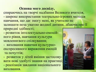Основа мого досвіду,
спираючись на творчі надбання Великого вчителя,
- широке використання театрально-ігрових методів
навчання, що дає змогу мені, як учителю не
залишати поза увагою жодної дитини, дбаючи про її
природні здібності;
- розвиток інтелектуально-емоцій-
ного рівня, навчання культури
мовленнєвого спілкування;
- виховання навички культурно-
експресивного вираження емоцій
та почуттів;
- розвиток у дітей вміння застосову-
вати нові здобуті знання на практиці;
- реалізація завдання національного
виховання.
 