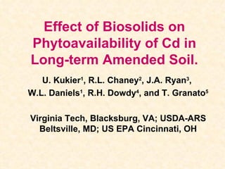 Effect of Biosolids on Phytoavailability of Cd in Long-term Amended Soil. U. Kukier 1 , R.L. Chaney 2 , J.A. Ryan 3 ,  W.L. Daniels 1 , R.H. Dowdy 4 , and T. Granato 5 Virginia Tech, Blacksburg, VA; USDA-ARS Beltsville, MD; US EPA Cincinnati, OH 