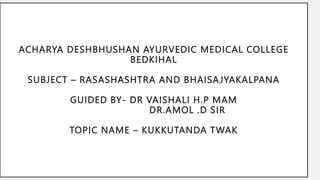 ACHARYA DESHBHUSHAN AYURVEDIC MEDICAL COLLEGE
BEDKIHAL
SUBJECT – RASASHASHTRA AND BHAISAJYAKALPANA
GUIDED BY- DR VAISHALI H.P MAM
DR.AMOL .D SIR
TOPIC NAME – KUKKUTANDA TWAK
 