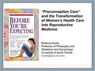 “ Preconception Care” and the Transformation of Women’s Health Care into Reproductive Medicine Rebecca Kukla Professor of Philosophy and Obstetrics and Gynecology University of South Florida [email_address] 