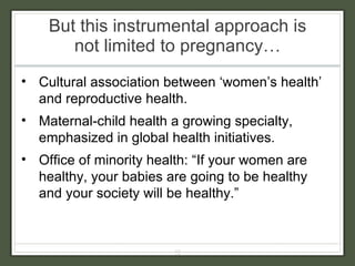 But this instrumental approach is not limited to pregnancy… Cultural association between ‘women’s health’ and reproductive health. Maternal-child health a growing specialty, emphasized in global health initiatives. Office of minority health: “If your women are healthy, your babies are going to be healthy and your society will be healthy.” 