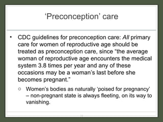 ‘ Preconception’ care CDC guidelines for preconception care:  All  primary care for women of reproductive age should be treated as preconception care, since “the average woman of reproductive age encounters the medical system 3.8 times per year and any of these occasions may be a woman’s last before she becomes pregnant.” Women’s bodies as naturally ‘poised for pregnancy’ – non-pregnant state is always fleeting, on its way to vanishing. 