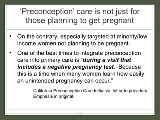 ‘ Preconception’ care is not just for those planning to get pregnant On the contrary, especially targeted at minority/low income women not planning to be pregnant. One of the best times to integrate preconception care into primary care is “ during a visit that includes a negative pregnancy test .  Because this is a time when many women learn how easily an unintended pregnancy can occur.”  California Preconception Care Initiative, letter to providers.  Emphasis in original. 