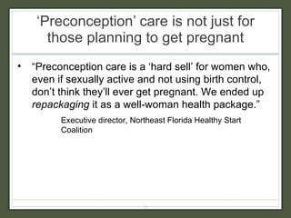 ‘ Preconception’ care is not just for those planning to get pregnant “ Preconception care is a ‘hard sell’ for women who, even if sexually active and not using birth control, don’t think they’ll ever get pregnant. We ended up  repackaging  it as a well-woman health package.”  Executive director, Northeast Florida Healthy Start Coalition 