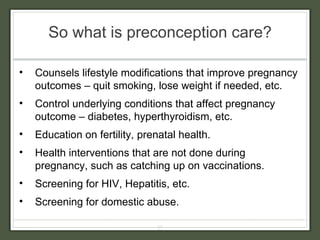 So what is preconception care? Counsels lifestyle modifications that improve pregnancy outcomes – quit smoking, lose weight if needed, etc. Control underlying conditions that affect pregnancy outcome – diabetes, hyperthyroidism, etc. Education on fertility, prenatal health. Health interventions that are not done during pregnancy, such as catching up on vaccinations. Screening for HIV, Hepatitis, etc. Screening for domestic abuse. 