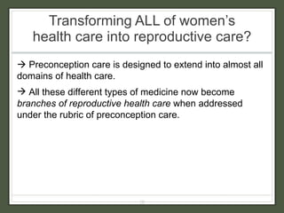 Transforming ALL of women’s health care into reproductive care?     Preconception care is designed to extend into almost all domains of health care. All these different types of medicine now become  branches of reproductive health care  when addressed under the rubric of preconception care. 