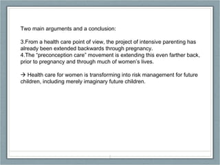 Two main arguments and a conclusion: From a health care point of view, the project of intensive parenting has already been extended backwards through pregnancy. The “preconception care” movement is extending this even farther back, prior to pregnancy and through much of women’s lives.    Health care for women is transforming into risk management for future children, including merely imaginary future children. 