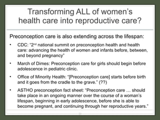 Transforming ALL of women’s health care into reproductive care?  Preconception care is also extending across the lifespan: CDC: “2 nd  national summit on preconception health and health care: advancing the health of women and infants before, between, and beyond pregnancy” March of Dimes: Preconception care for girls should begin before adolescence in pediatric clinic. Office of Minority Health: “[Preconception care] starts before birth and it goes from the cradle to the grave.” (??) ASTHO preconception fact sheet: “Preconception care … should take place in an ongoing manner over the course of a woman’s lifespan, beginning in early adolescence, before she is able to become pregnant, and continuing through her reproductive years.” 