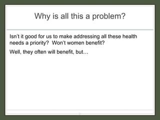Why is all this a problem? Isn’t it good for us to make addressing all these health needs a priority?  Won’t women benefit? Well, they often will benefit, but…  